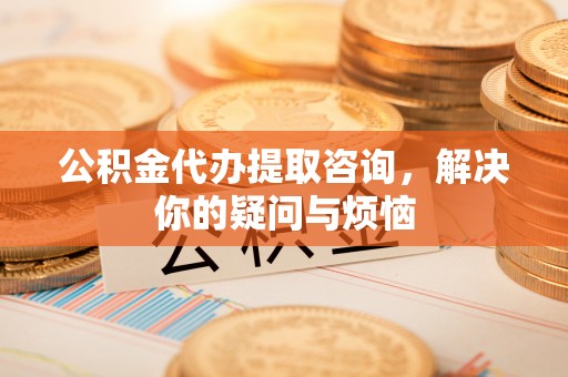 济阳公积金代办提取咨询，解决你的疑问与烦恼