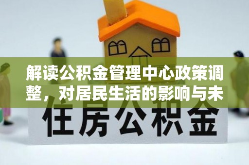 济阳解读公积金管理中心政策调整，对居民生活的影响与未来展望