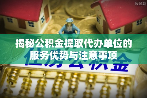 济阳揭秘公积金提取代办单位的服务优势与注意事项