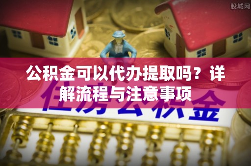济阳公积金可以代办提取吗？详解流程与注意事项