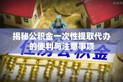 济阳揭秘公积金一次性提取代办的便利与注意事项